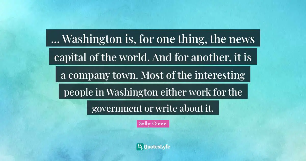 ... Washington is, for one thing, the news capital of the world. And for another, it is a company town. Most of the interesting people in Washington either work for the government or write about it.