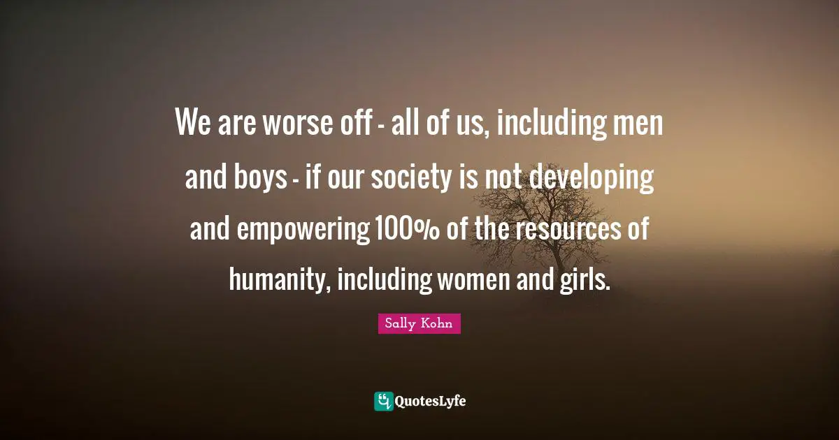 We are worse off - all of us, including men and boys - if our society is not developing and empowering 100% of the resources of humanity, including women and girls.