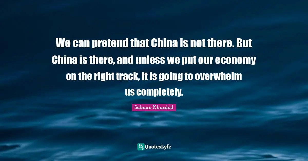 We can pretend that China is not there. But China is there, and unless we put our economy on the right track, it is going to overwhelm us completely.