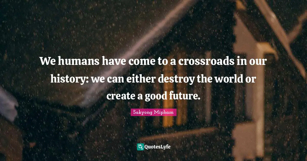 We humans have come to a crossroads in our history: we can either destroy the world or create a good future.