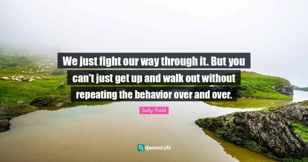 We just fight our way through it. But you can't just get up and walk out without repeating the behavior over and over.