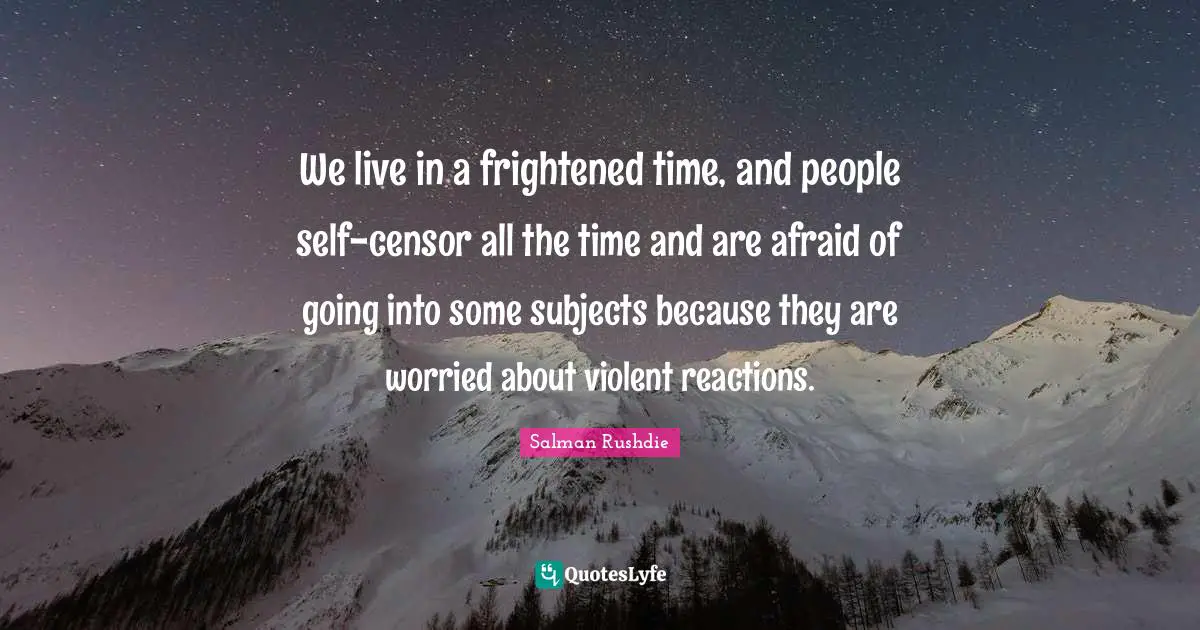 We live in a frightened time, and people self-censor all the time and are afraid of going into some subjects because they are worried about violent reactions.