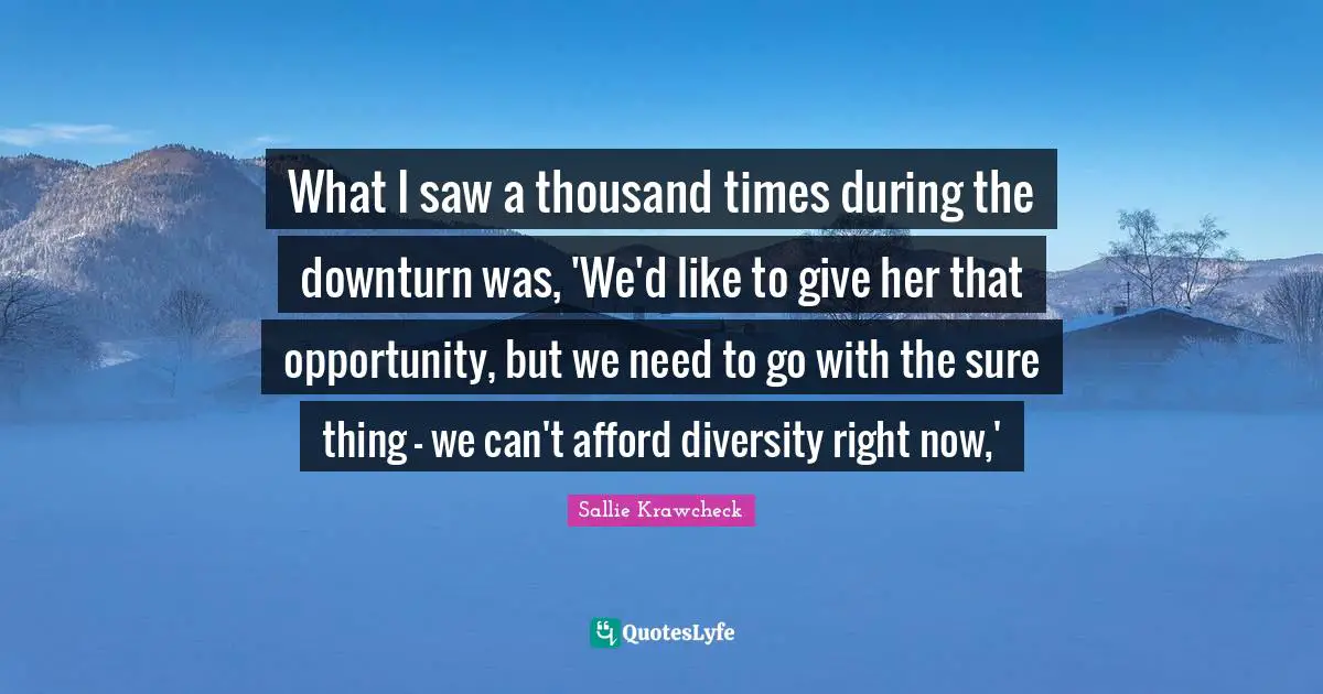 What I saw a thousand times during the downturn was, 'We'd like to give her that opportunity, but we need to go with the sure thing - we can't afford diversity right now,'