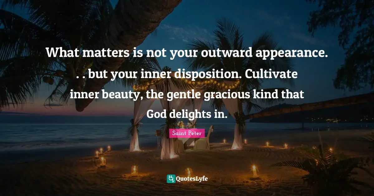 Beauty Quotes: "What matters is not your outward appearance. . . but your inner disposition. Cultivate inner beauty, the gentle gracious kind that God delights in."