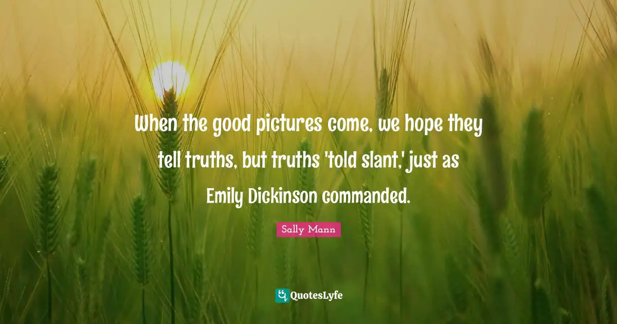 When the good pictures come, we hope they tell truths, but truths 'told slant,' just as Emily Dickinson commanded.