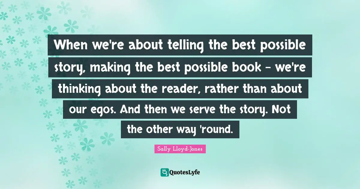 When we're about telling the best possible story, making the best possible book - we're thinking about the reader, rather than about our egos. And then we serve the story. Not the other way 'round.