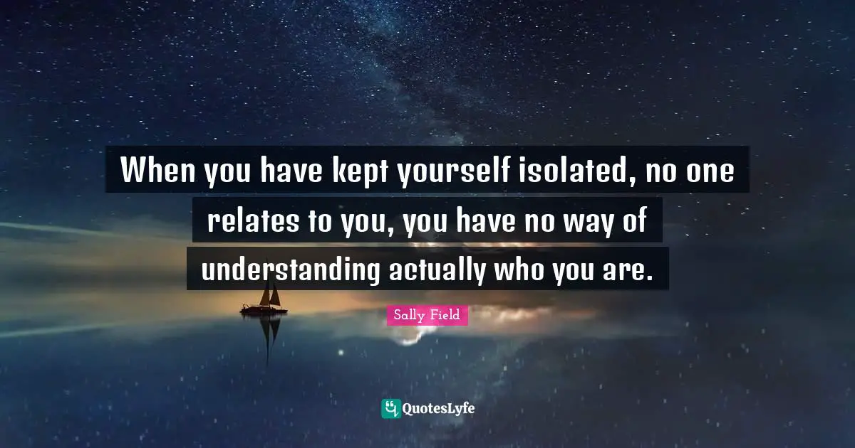 When you have kept yourself isolated, no one relates to you, you have no way of understanding actually who you are.