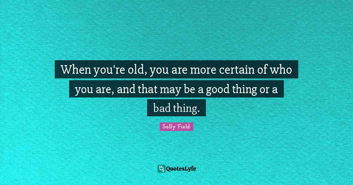 When you're old, you are more certain of who you are, and that may be a good thing or a bad thing.