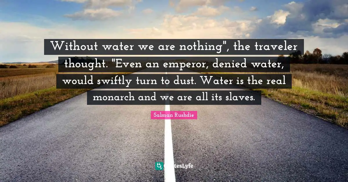 Without water we are nothing", the traveler thought. "Even an emperor, denied water, would swiftly turn to dust. Water is the real monarch and we are all its slaves.