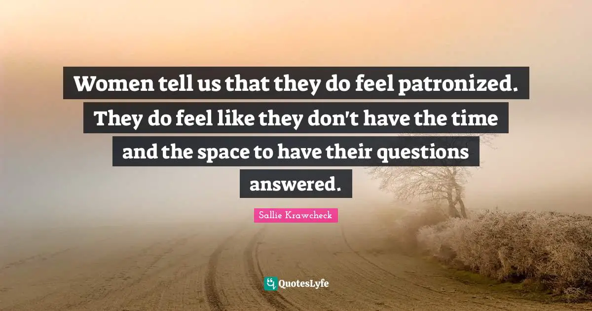 Women tell us that they do feel patronized. They do feel like they don't have the time and the space to have their questions answered.