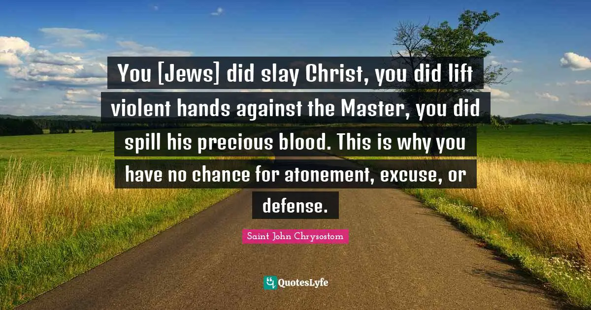 Saint John Chrysostom Quotes: "You [Jews] did slay Christ, you did lift violent hands against the Master, you did spill his precious blood. This is why you have no chance for atonement, excuse, or defense."