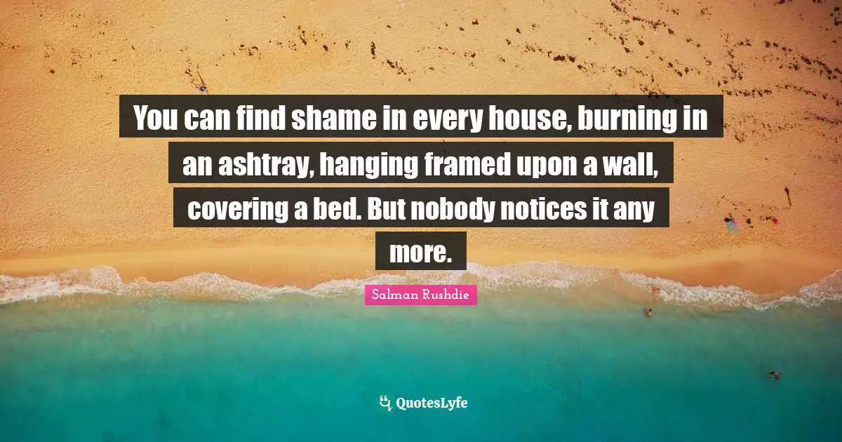 You can find shame in every house, burning in an ashtray, hanging framed upon a wall, covering a bed. But nobody notices it any more.