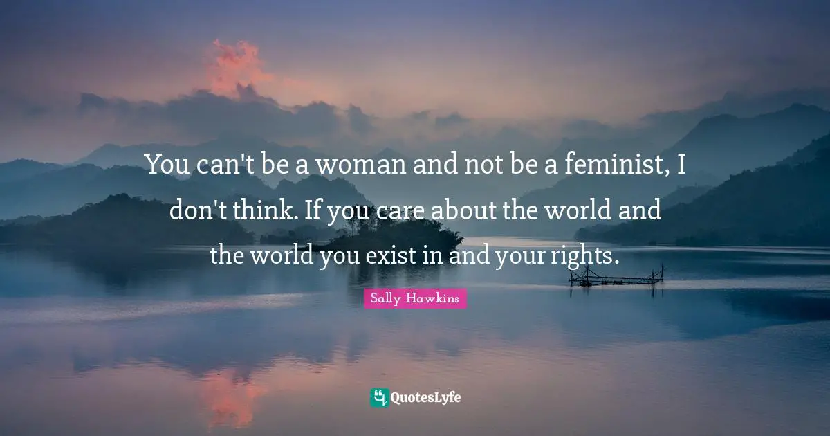 You can't be a woman and not be a feminist, I don't think. If you care about the world and the world you exist in and your rights.