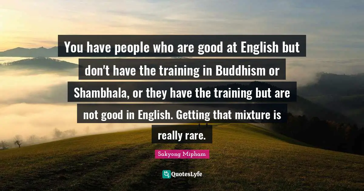 You have people who are good at English but don't have the training in Buddhism or Shambhala, or they have the training but are not good in English. Getting that mixture is really rare.
