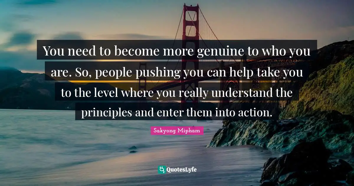 You need to become more genuine to who you are. So, people pushing you can help take you to the level where you really understand the principles and enter them into action.