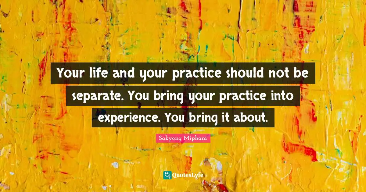 Your life and your practice should not be separate. You bring your practice into experience. You bring it about.