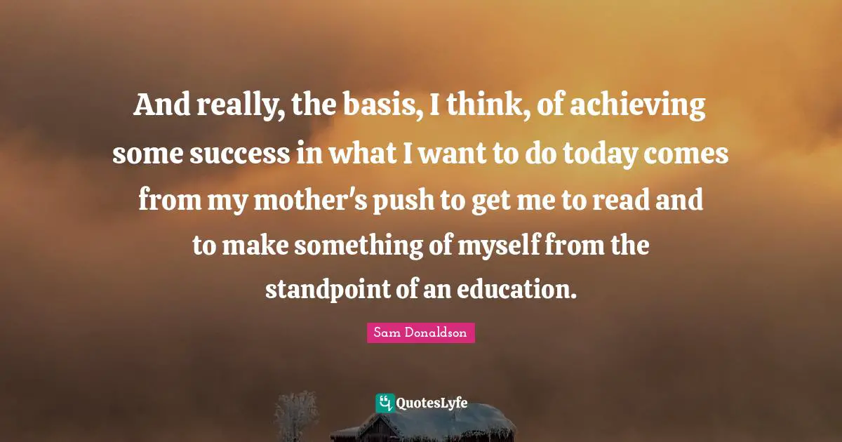 And really, the basis, I think, of achieving some success in what I want to do today comes from my mother's push to get me to read and to make something of myself from the standpoint of an education.