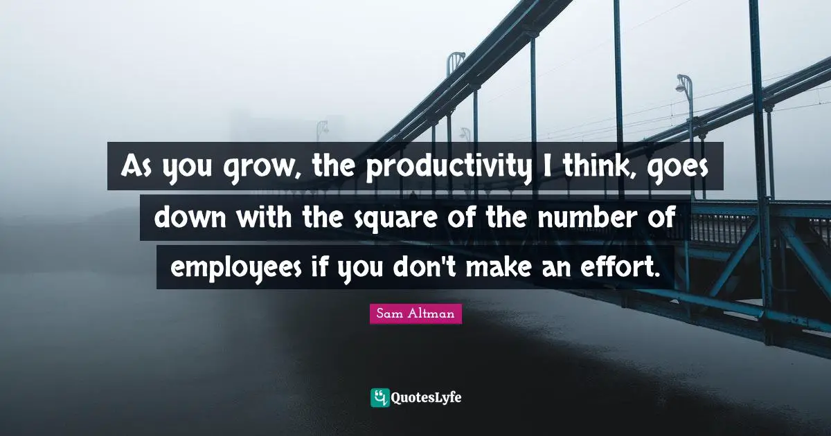 As you grow, the productivity I think, goes down with the square of the number of employees if you don't make an effort.
