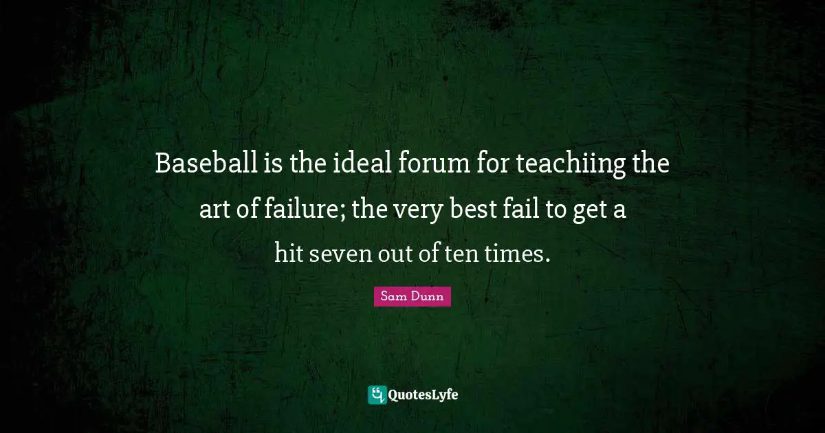 Baseball is the ideal forum for teachiing the art of failure; the very best fail to get a hit seven out of ten times.