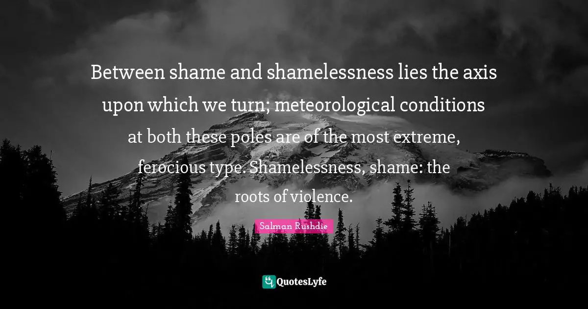 Axes Quotes: "Between shame and shamelessness lies the axis upon which we turn; meteorological conditions at both these poles are of the most extreme, ferocious type. Shamelessness, shame: the roots of violence."