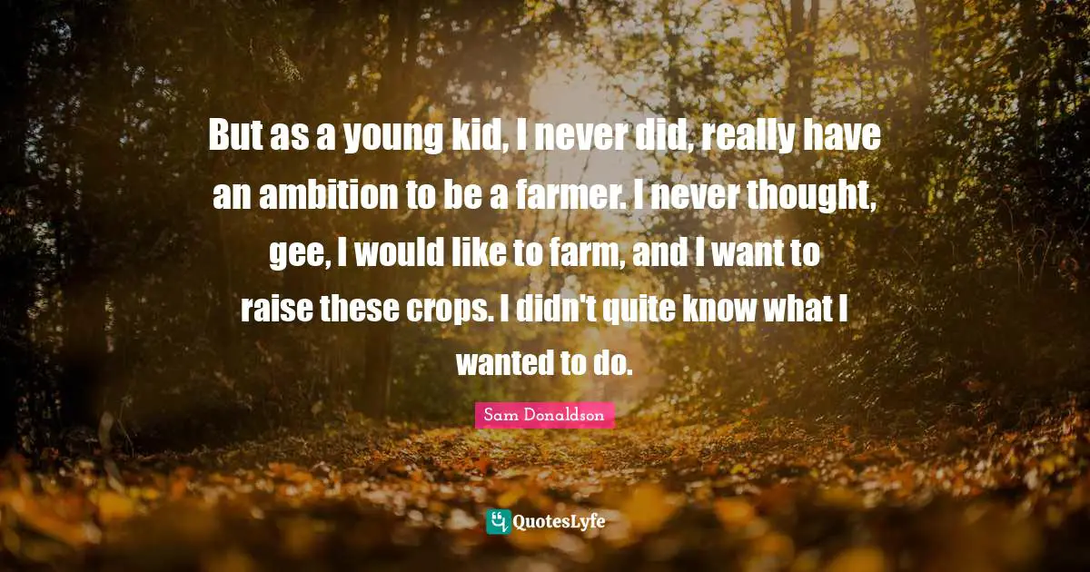 Crops Quotes: "But as a young kid, I never did, really have an ambition to be a farmer. I never thought, gee, I would like to farm, and I want to raise these crops. I didn't quite know what I wanted to do."