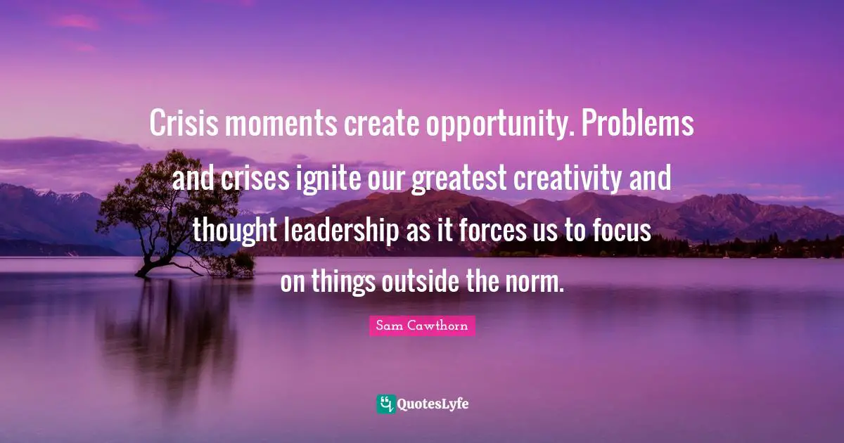 Crisis moments create opportunity. Problems and crises ignite our greatest creativity and thought leadership as it forces us to focus on things outside the norm.