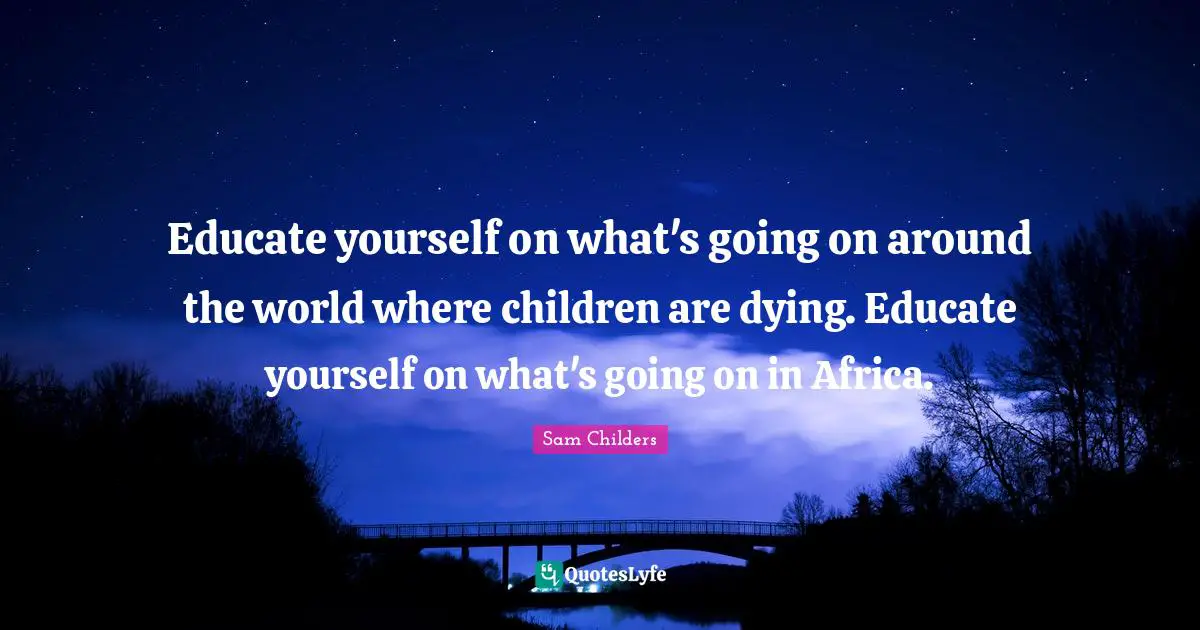 Educate yourself on what's going on around the world where children are dying. Educate yourself on what's going on in Africa.