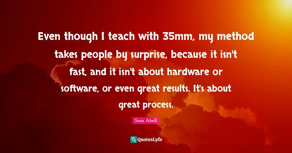 Sam Abell Quotes: "Even though I teach with 35mm, my method takes people by surprise, because it isn't fast, and it isn't about hardware or software, or even great results. It's about great process."