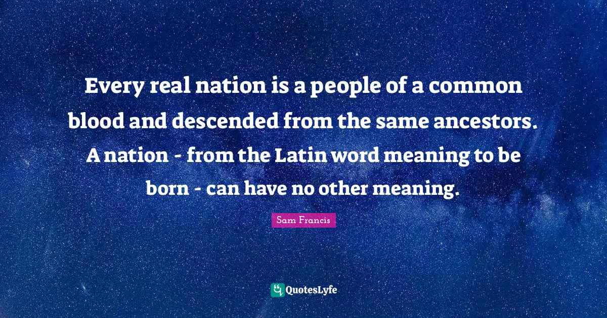 Sam Francis Quotes: "Every real nation is a people of a common blood and descended from the same ancestors. A nation - from the Latin word meaning to be born - can have no other meaning."