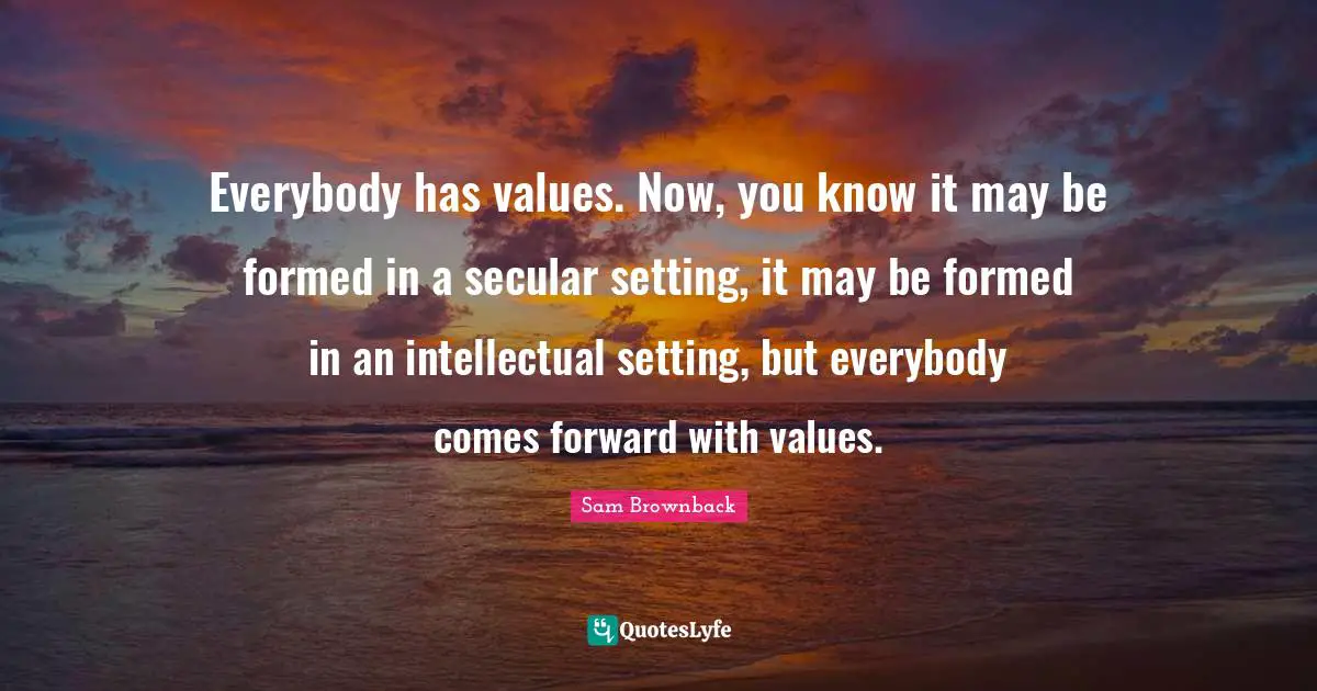 Everybody has values. Now, you know it may be formed in a secular setting, it may be formed in an intellectual setting, but everybody comes forward with values.