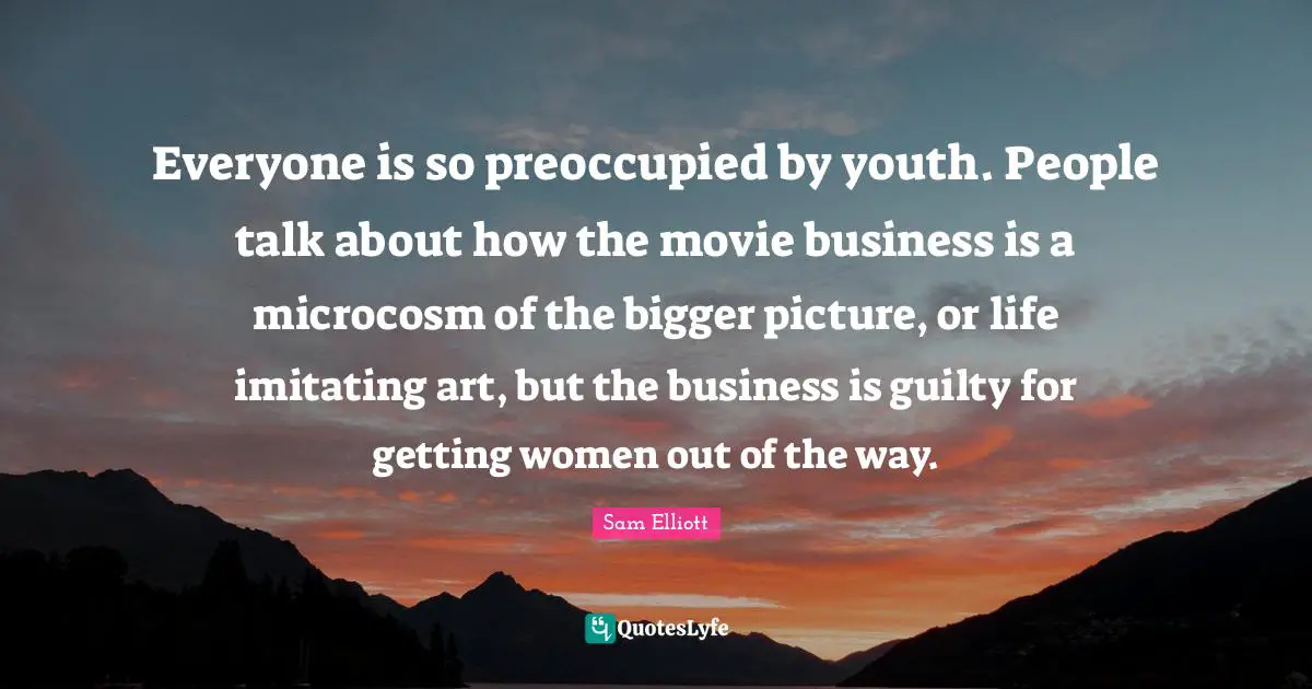 Everyone is so preoccupied by youth. People talk about how the movie business is a microcosm of the bigger picture, or life imitating art, but the business is guilty for getting women out of the way.