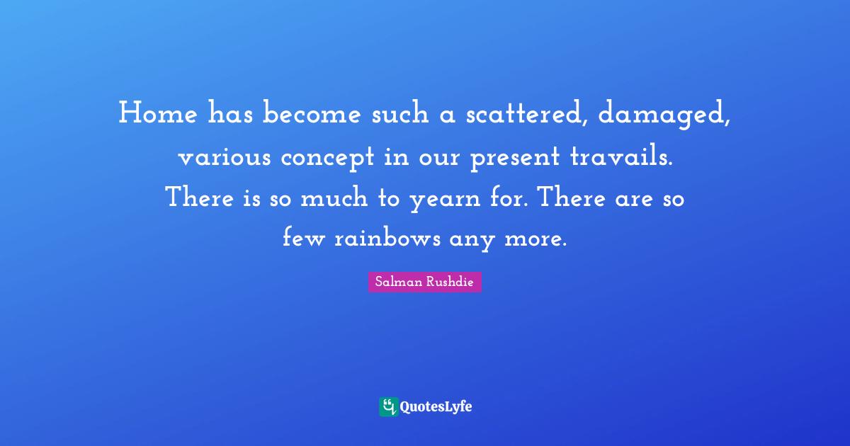 Home has become such a scattered, damaged, various concept in our present travails. There is so much to yearn for. There are so few rainbows any more.