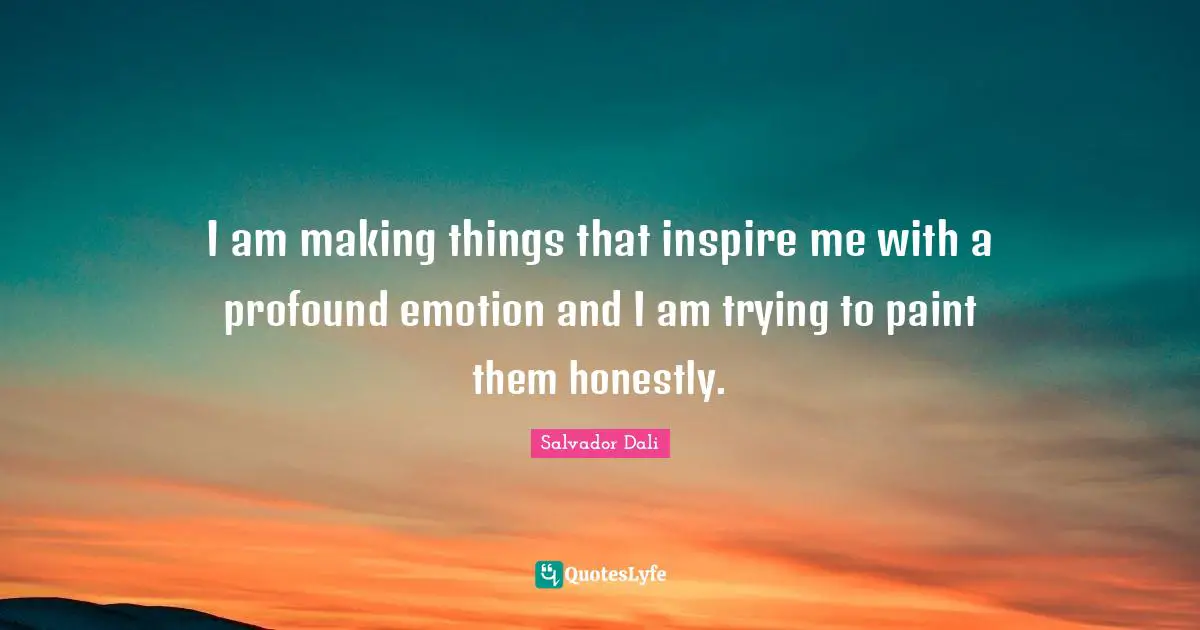 I am making things that inspire me with a profound emotion and I am trying to paint them honestly.