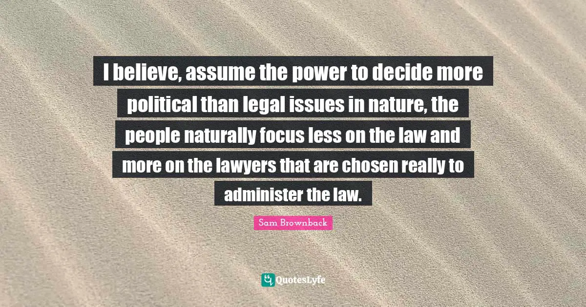 I believe, assume the power to decide more political than legal issues in nature, the people naturally focus less on the law and more on the lawyers that are chosen really to administer the law.