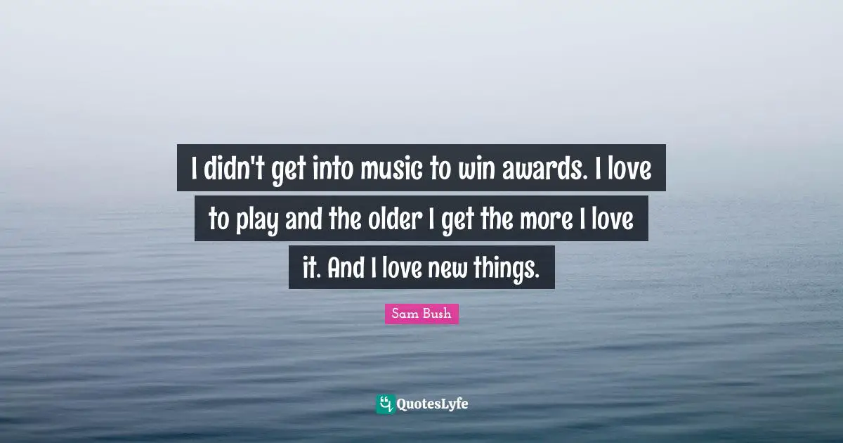 I didn't get into music to win awards. I love to play and the older I get the more I love it. And I love new things.