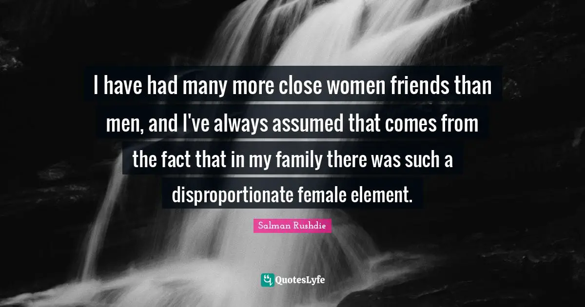 I have had many more close women friends than men, and I've always assumed that comes from the fact that in my family there was such a disproportionate female element.