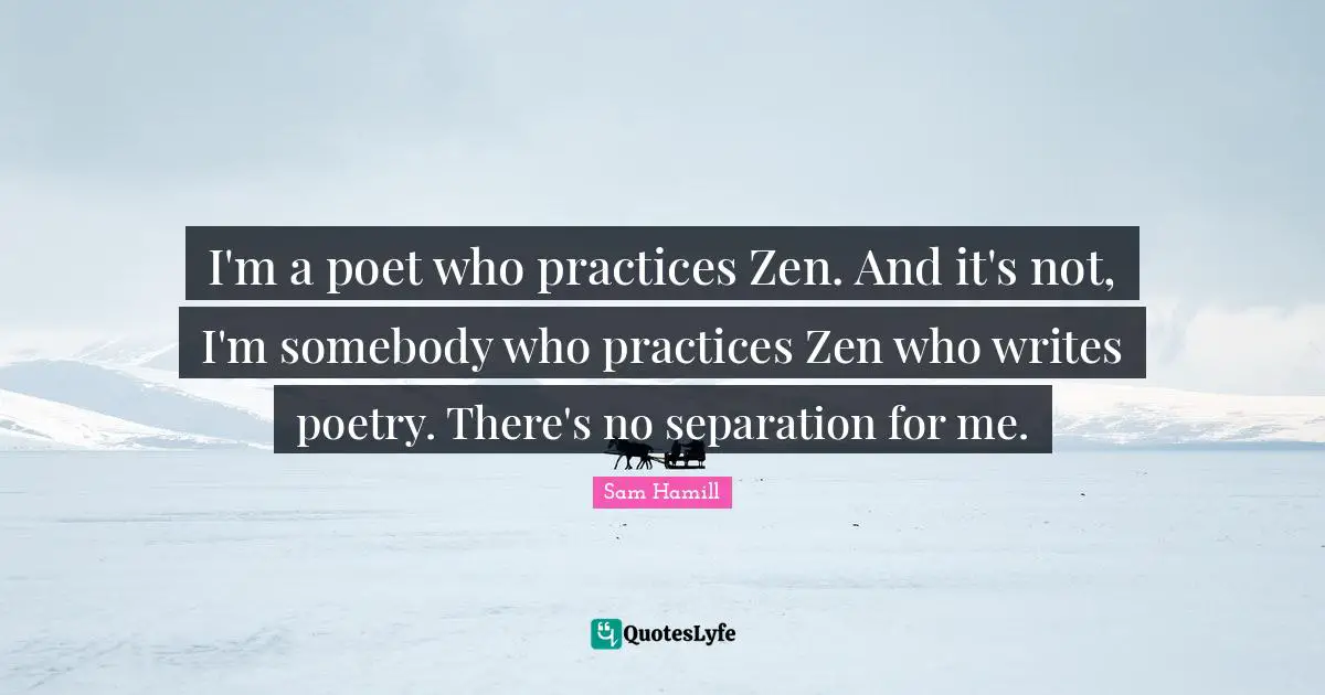 Sam Hamill Quotes: "I'm a poet who practices Zen. And it's not, I'm somebody who practices Zen who writes poetry. There's no separation for me."