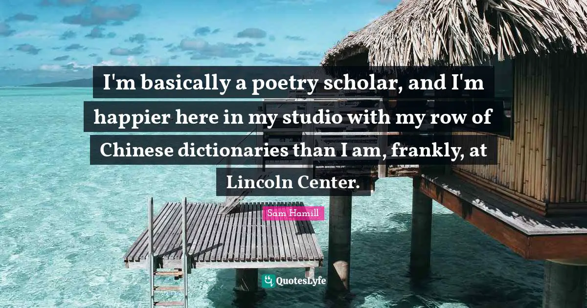 I'm basically a poetry scholar, and I'm happier here in my studio with my row of Chinese dictionaries than I am, frankly, at Lincoln Center.