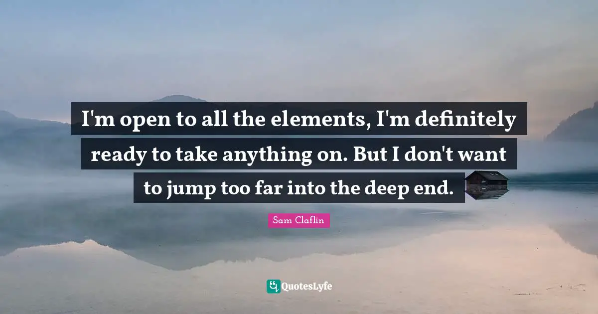 I'm open to all the elements, I'm definitely ready to take anything on. But I don't want to jump too far into the deep end.