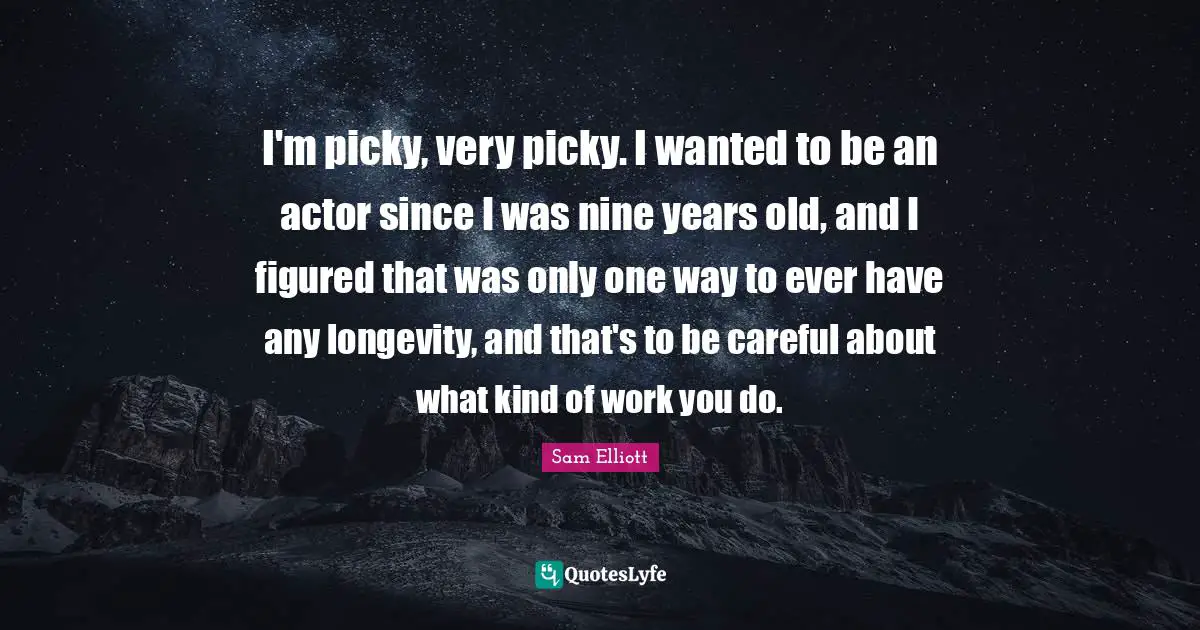 I'm picky, very picky. I wanted to be an actor since I was nine years old, and I figured that was only one way to ever have any longevity, and that's to be careful about what kind of work you do.