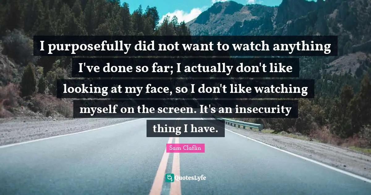 I purposefully did not want to watch anything I've done so far; I actually don't like looking at my face, so I don't like watching myself on the screen. It's an insecurity thing I have.