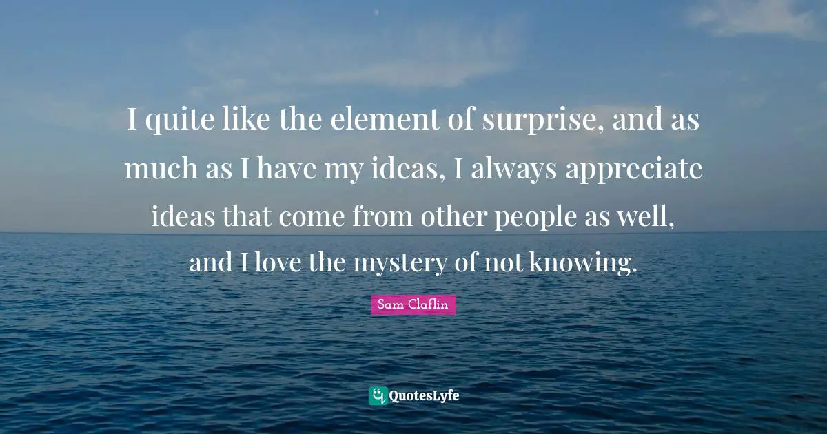 I quite like the element of surprise, and as much as I have my ideas, I always appreciate ideas that come from other people as well, and I love the mystery of not knowing.