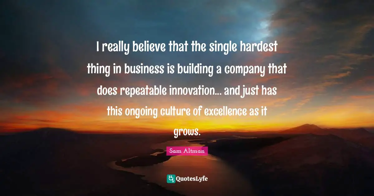 I really believe that the single hardest thing in business is building a company that does repeatable innovation... and just has this ongoing culture of excellence as it grows.