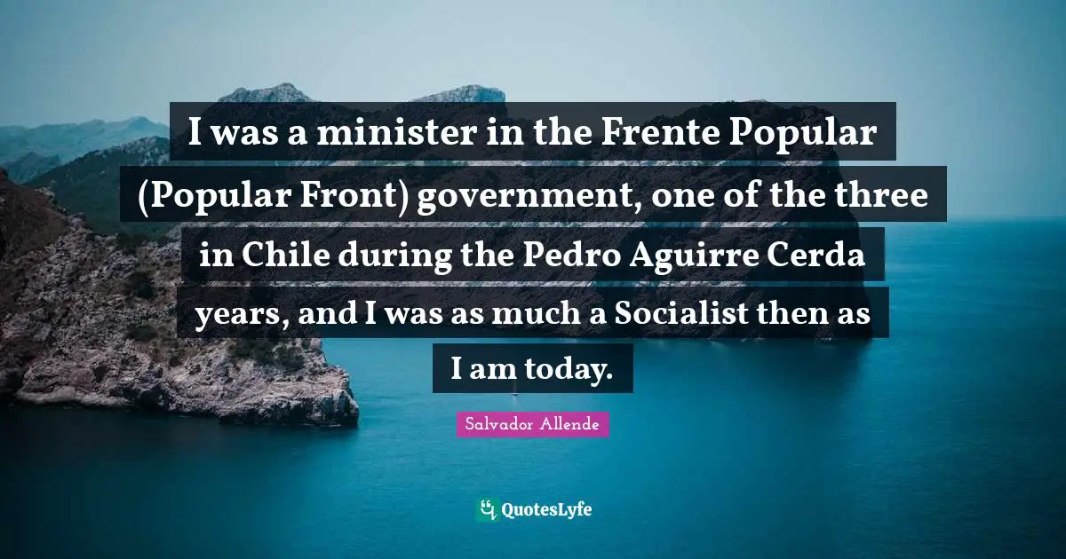 I was a minister in the Frente Popular (Popular Front) government, one of the three in Chile during the Pedro Aguirre Cerda years, and I was as much a Socialist then as I am today.