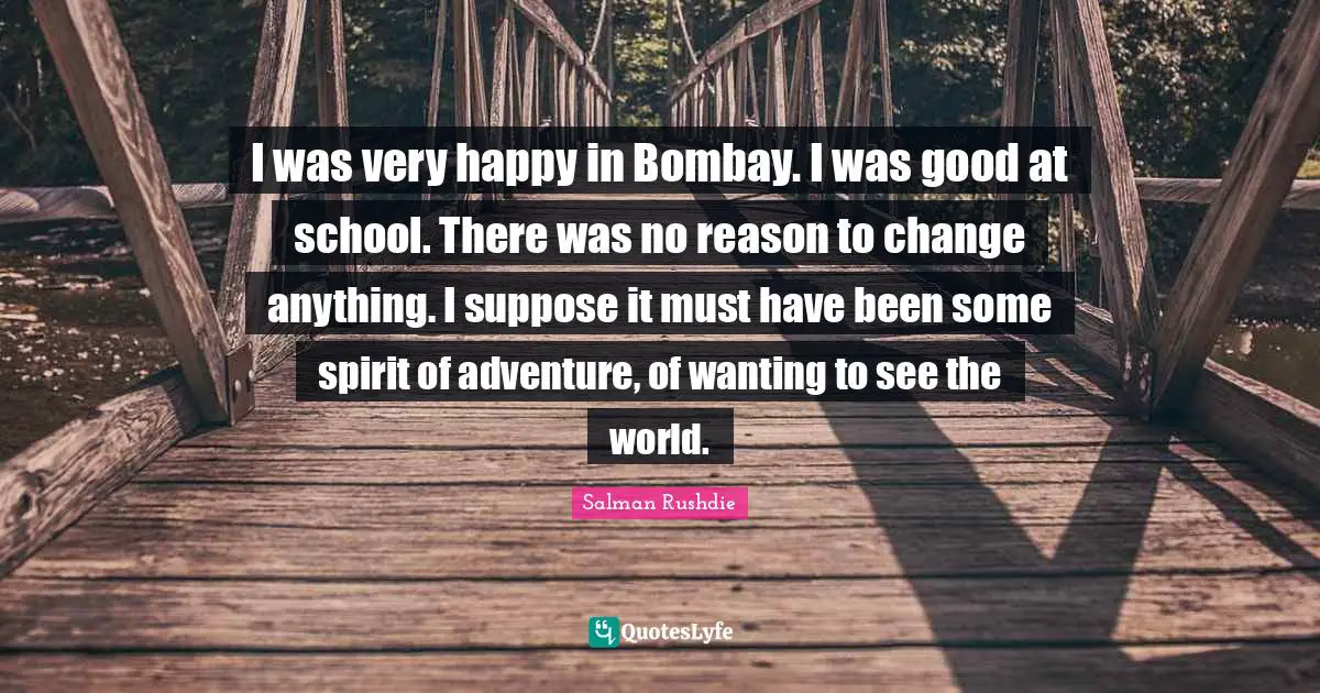 I was very happy in Bombay. I was good at school. There was no reason to change anything. I suppose it must have been some spirit of adventure, of wanting to see the world.