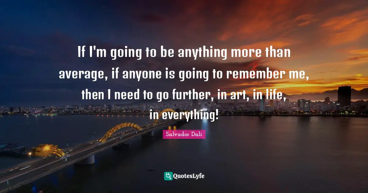 If I'm going to be anything more than average, if anyone is going to remember me, then I need to go further, in art, in life, in everything!