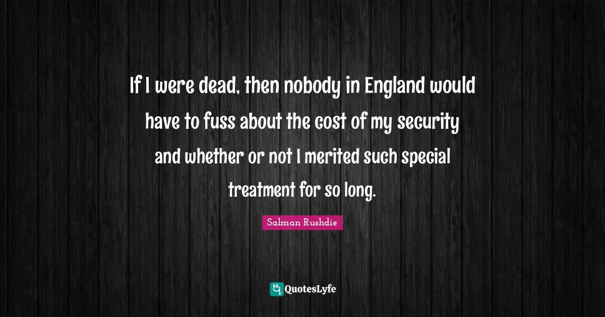 If I were dead, then nobody in England would have to fuss about the cost of my security and whether or not I merited such special treatment for so long.