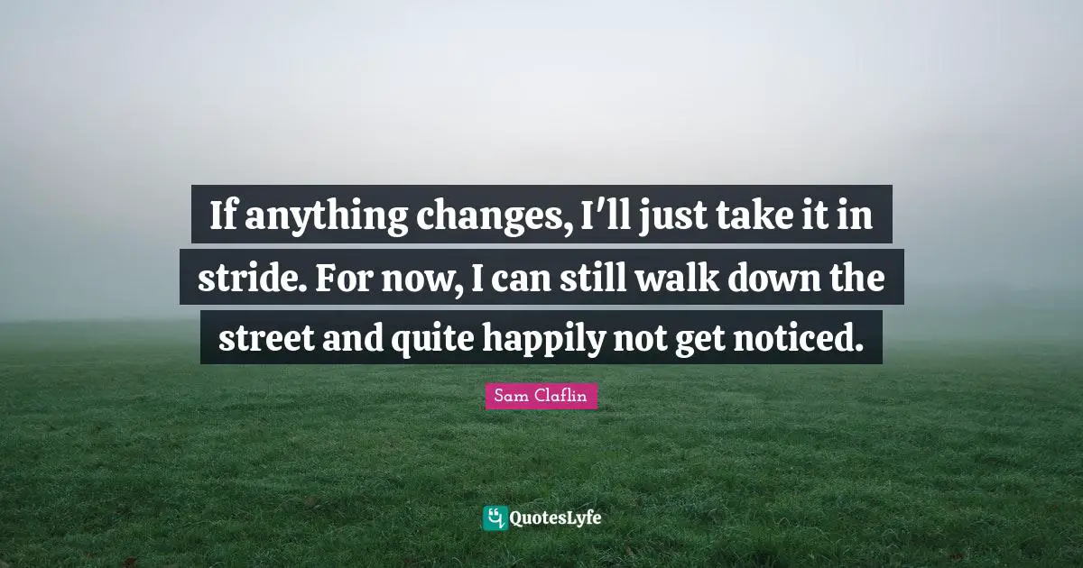 If anything changes, I'll just take it in stride. For now, I can still walk down the street and quite happily not get noticed.