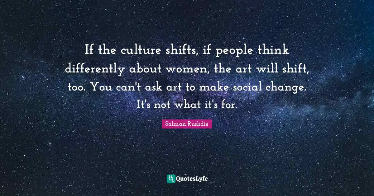 If the culture shifts, if people think differently about women, the art will shift, too. You can't ask art to make social change. It's not what it's for.