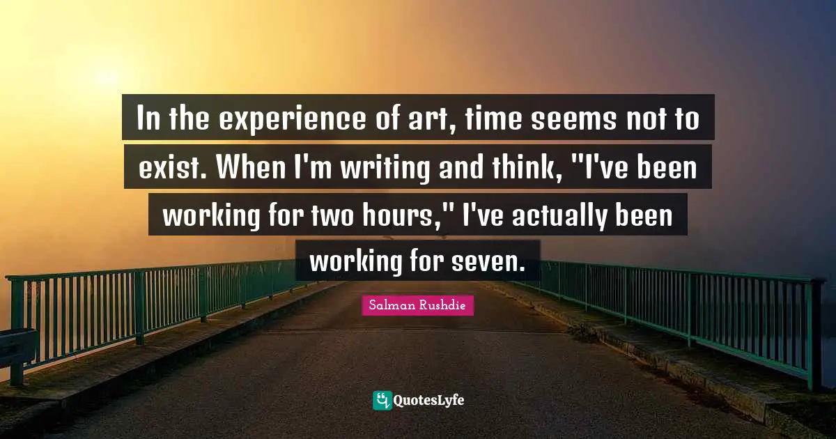 In the experience of art, time seems not to exist. When I'm writing and think, "I've been working for two hours," I've actually been working for seven.